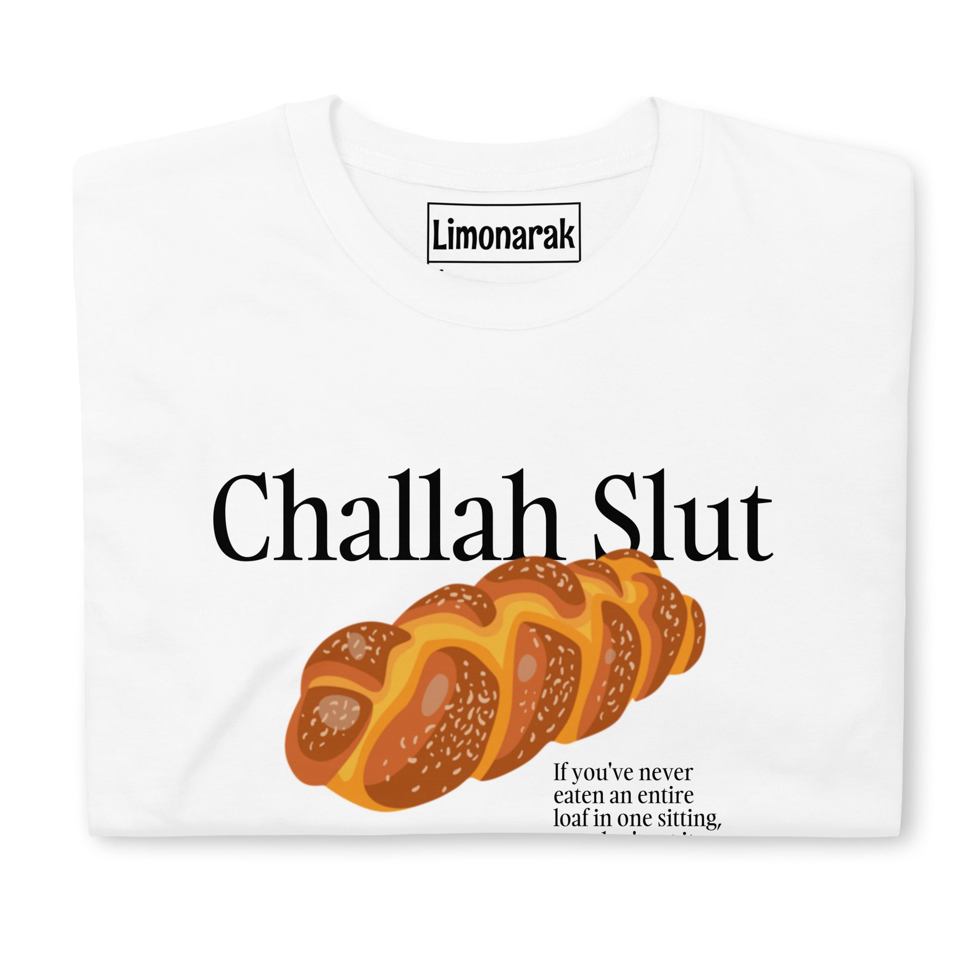 White Challah Slut T-Shirt - "Challah Slut - If you've never eaten an entire loaf in one sitting, you don't understand" Slut for challah? Looking for the perfect gift for a Jewish friend? Our challah t-shirt might be just for you. It's a soft and comfortable graphic tee with a funny challah design. Looking for something personalized? Shoot us a message!